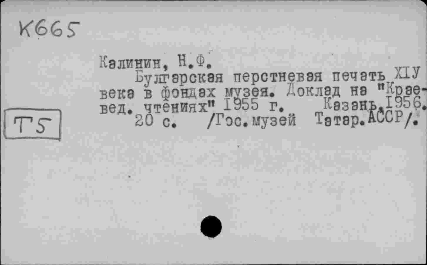 ﻿
Калинин, Н.Ф.	VTV
Булгарская перстневая печать и.j века в фондах музея. Доклад на "Кпав' вед. чтениях” І955 г. Казань.БОоБ
20 с. /Гос. музей Татар.АССР/.